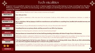Suppose I am a consultant, and you are my client—a laptop supplier that provides laptops to large consulting firms like Bain,
McKinsey, and BCG. Your profits are decreasing, and your margins are declining, but costs have remained the same. What
could be the reason?
Alright, thank you. Would you mind if I take a minute to structure my thoughts?
Sure, take your time.
Firstly, I’d like to understand a little more about the core business. Could you clarify whether you’re a manufacturer, distributor, or reseller of
laptops?
We’re a distributor. We buy laptops in bulk from manufacturers and resell them to consulting firms, bundled with extended warranty and
tech support.
Great, thank you. Do you sell exclusively to consulting firms only, or do you also serve other industries?
Consulting firms are our primary clients, and they account for over 90% of our business.
Understood. Are these long-term contracts or one-time transactional purchases?
Most purchases are transactional, but we have built long-standing relationships with about 10 major firms in this business.
Additionally, wanted to understand a little bit more about the quantum of this decline to diagnose the core problem. For how long have we been
witnessing this decline and is this issue specific to our company only, or are other laptop suppliers facing similar problems?
It has been happening for the last two years. However, our competitors are not facing similar issues. Why do you think understanding
more about the competitive landscape here is relevant to the problem statement?
I was considering the possibility of macro-level issues, such as economic, political, or technological factors, that might be affecting the entire
industry. Since our competitors are not experiencing the same decline, this suggests that the problem is internal rather than industry-wide.
ROUND
BUDDY
CASE TYPE
PROFITABILITY
INDUSTRY
ELECTRONICS
COMPANY
MCKINSEY & CO.
FREQUENCY
MEDIUM
MODERATE 42
 