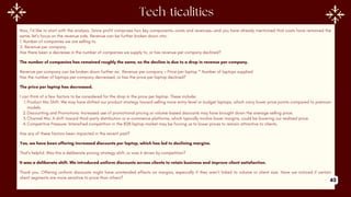 Now, I’d like to start with the analysis. Since profit comprises two key components—costs and revenues—and you have already mentioned that costs have remained the
same, let’s focus on the revenue side. Revenue can be further broken down into:
1. Number of companies we are selling to.
2. Revenue per company.
Has there been a decrease in the number of companies we supply to, or has revenue per company declined?
The number of companies has remained roughly the same, so the decline is due to a drop in revenue per company.
Revenue per company can be broken down further as: Revenue per company = Price per laptop * Number of laptops supplied
Has the number of laptops per company decreased, or has the price per laptop declined?
The price per laptop has decreased.
I can think of a few factors to be considered for the drop in the price per laptop. These include:
1.Product Mix Shift: We may have shifted our product strategy toward selling more entry-level or budget laptops, which carry lower price points compared to premium
models.
2.Discounting and Promotions: Increased use of promotional pricing or volume-based discounts may have brought down the average selling price.
3.Channel Mix: A shift toward third-party distribution or e-commerce platforms, which typically involve lower margins, could be lowering our realized price.
4.Competitive Pressure: Intensified competition in the B2B laptop market may be forcing us to lower prices to remain attractive to clients.
Has any of these factors been impacted in the recent past?
Yes, we have been offering increased discounts per laptop, which has led to declining margins.
That’s helpful. Was this a deliberate pricing strategy shift, or was it driven by competition?
It was a deliberate shift. We introduced uniform discounts across clients to retain business and improve client satisfaction.
Thank you. Offering uniform discounts might have unintended effects on margins, especially if they aren’t linked to volume or client size. Have we noticed if certain
client segments are more sensitive to price than others?
43
 