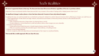 We haven’t segmented clients in that way. The discounts have been flat across all clients, regardless of the size or purchase volume.
Understood. Have we evaluated whether these discounts led to any increase in the number of laptops sold or helped prevent client churn?
No significant change in sales volume or churn has been observed—it seems to have only reduced margins.
To address this issue, we could reconsider how we distribute our discounts. Instead of a uniform discount structure which is affecting our margins, we could focus on:
1.Client Segmentation: Divide clients into large, medium, and small accounts based on historical purchase volumes to offer tailored discounts.
2.Tailored Discounts:
Offer competitive discounts to large clients, as retaining them is critical.
Provide moderate or minimal discounts to small and medium clients, where margins are more vulnerable.
3.Introduce Tiered Incentives:
Create performance-linked discounts or loyalty-based schemes instead of flat rates.
Offer non-monetary incentives like extended support, faster delivery, or bundling services.
4.Review Pricing Strategy Regularly:
5.Monitor margins by client and adjust discount bands based on their impact on overall profitability.
That sounds like a viable approach. We can close the case.
44
 