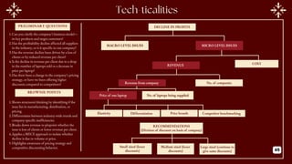 DECLINE IN PROFITS
MACRO LEVEL ISSUES MICRO LEVEL ISSUES
REVENUE COST
Revenue from company No. of companies
Price of one laptop No. of laptops being supplied
Elasticity Differentiation Price brands Competitor benchmarking
PRELIMINARY QUESTIONS
BROWNIE POINTS
1.Can you clarify the company’s business model—
its key products and target customers?
2.Has the profitability decline affected all suppliers
in the industry, or is it specific to our company?
3.Has the revenue decline been driven by a loss of
clients or by reduced revenue per client?
4.Is the decline in revenue per client due to a drop
in the number of laptops sold or a decrease in
price per laptop?
5.Has there been a change in the company’s pricing
strategy, or have we been offering higher
discounts compared to competitors?
1.Shows structured thinking by identifying if the
issue lies in manufacturing, distribution, or
pricing.
2.Differentiates between industry-wide trends and
company-specific inefficiencies.
3.Breaks down revenue to pinpoint whether the
issue is loss of clients or lower revenue per client.
4.Applies a MECE approach to isolate whether
decline is due to volume or price.
5.Highlights awareness of pricing strategy and
competitive discounting behavior. Small sized (lesser
discounts)
Medium sized (lesser
discounts)
Large sized (continue to
give same discounts)
RECOMMENDATIONS
(Division of discount on basis of company)
45
 
