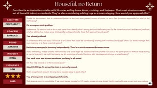 Our client is an Australian retailer with 10 stores selling home décor, clothing, and footwear. Their cost structure seems
out of line with industry standards. They’re also considering adding toys as a new category. How would you approach this?
Thanks for the context. Just to understand better—is this cost issue present across all stores, or are a few locations responsible for most of the
inefficiency?
It’s a company-wide problem.
Understood. I’d want to look at this in two parts—first, identify what’s driving the cost inefficiency and fix the current structure. And second, evaluate
whether adding toys makes sense strategically and operationally. Does that approach sound good?
Yes, please go ahead.
To understand the cost issue, I’d look at a few areas that could be contributing—starting with inventory and supply chain. Do stores manage their
own inventory, or is there a central system?
Each store manages its inventory independently. There’s no stock movement between stores.
That’s interesting. It likely creates inefficiencies—one store might be overstocked while another runs out of the same product. Without stock sharing
or central oversight, we might be missing out on economies of scale. Do stores also have separate storage or warehousing?
Yes, each store has its own warehouse, and they’re all rented
Are they fully utilized, or is there excess space?
About 20,000 sq. ft. across the chain is currently unused.
That’s a significant amount. Are any stores located close to each other?
Yes, a few operate in overlapping catchments.
That gives us room to consolidate. If we could merge storage for 2–3 nearby stores into one shared facility, we might save on rent and even reduce
ROUND
MANAGER
CASE TYPE
PROFITABILITY
INDUSTRY
RETAIL
COMPANY
BAIN & CO.
FREQUENCY
LOW
HARD
46
 