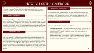 This casebook is designed to help you prepare effectively for case interviews.
It includes a range of cases, each accompanied by useful tools and tips to
guide your practice. To get the best out of it, we recommend the following
approach:
Form a Case Group
Try forming a small group with your peers and solve the cases in pairs with
each other where one person can play the role of an interviewer and the other
as the interviewee to frame a real case interview environment. Other members
of the group can observe the process, take notes, and contribute during the
discussion that follows. To find the alternate approaches and better structures,
compare the interviewee’s approach with the solution provided in the book,
once the case is solved.
Solve On The Spot!
We do have the tendency to read the cases rather than solving them on our
own first. However, it takes away from the learning experience we get while
solving them, right after reading the problem statement. Case interviews let us
think constructively, on our feet. By attempting the case live, we learn more
than ever by making mistakes and improving with discussion. A good learning
environment is one where feedback flows freely. Encourage honest and
constructive feedback in your case group. Be open to hearing what you could
improve on and give thoughtful feedback to others. If you're ever unsure, don’t
hesitate to reach out to seniors or mentors who’ve gone through the process
before.
Frameworks- staring point
The frameworks given in the casebook are used to bring structures to your
solutions but you don’t have to be restricted to them, you are not forced to fit
into them to build your solution. You will have your own approaches. Who
knows when your adaptability and your own approaches help you stand out
during the interview.
Case Tools
Each case in this book comes with a set of tools:
Clarifying Questions: A list of must-ask questions before jumping into the
case. These help you scope the problem correctly. You’ll find that similar
cases often share a few of these—but always try to tailor them to the
specific case at hand.
Brownie Points: These are small but sharp observations or facts that not
everyone will think of. Dropping one or two of these during your interview
shows presence of mind, awareness of the world, and creativity. They’re
not essential, but they definitely help you stand out.
5
 