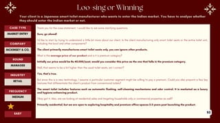 Your client is a Japanese smart toilet manufacturer who wants to enter the Indian market. You have to analyse whether
they should enter the Indian market or not.
Thank you for the case statement. I would like to ask some clarifying questions.
Sure, go ahead!
I’d like to start by trying to understand a little bit more about our client. Is the client manufacturing only smart toilet seats or the entire toilet unit,
including the bowl and other components?
The client primarily manufactures smart toilet seats only, you can ignore other products.
What is the average price of our product and is it a premium category?
Initially our price would be Rs 40,000/seat, would you consider this price as the one that falls in the premium category.
Well, that seems to be a bit higher than the usual toilet seats, am I correct?
Yes, that’s true.
But since this is a new technology, I assume a particular customer segment might be willing to pay a premium. Could you also pinpoint a few key
features that differentiate the client’s product from conventional toilets?
The smart toilet includes features such as automatic flushing, self-cleaning mechanisms and odor control. It is marketed as a luxury
and hygiene-enhancing product.
Okay got it. Also, are we looking at residential sales and targeting households only or commercial properties as well?
Primarily residential, but we are open to exploring hospitality and premium office spaces 2-3 years post launching the product.
ROUND
MANAGER
CASE TYPE
MARKET ENTRY
INDUSTRY
RETAIL
COMPANY
MCKINSEY & CO.
FREQUENCY
MEDIUM
EASY 53
 