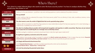 Your client is a major telecom player who wants to enter the home security market. You have to analyse whether they
should enter this market or not.
Thank you for the case statement. I would like to ask some clarifying questions to better understand the problem statement.
Sure, go ahead!
To start, could you help me understand the scope of the home security market? Are we referring to locks, safes, surveillance cameras, motion
sensors or something more?
The client wants to enter the market of digital locks that can be operated using a phone.
Could you tell me more about our client? Are they a premium or mass-market telecom player? Do they have expertise in IoT or smart technology, or
would this be a completely new vertical for them?
The client is a leading telecom provider with strong brand recognition and expertise in mobile connectivity. They have not yet entered
the IoT space but are considering this as a strategic move to diversify revenue.
Are there any legal or compliance constraints around smart locks in India that might impact market entry?
No significant regulatory constraints exist at the moment.
Okay, I believe I have enough context to proceed. To evaluate the client's market entry decision, I’d like to assess three key factors: financial
attractiveness, operational feasibility, and risks involved. Would you like me to prioritize any particular area first?
Let’s begin with financial attractiveness first.
Under financial attractiveness, I would like to analyze expected profits, which can be calculated as:
Expected Market Share * Market Size * Profit per Unit
Let's start by estimating the potential market share.
ROUND
BUDDY
CASE TYPE
MARKET ENTRY
INDUSTRY
TELECOM
COMPANY
BCG
FREQUENCY
MEDIUM
MODERATE 58
 