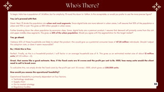 To begin, India has a population of 1.4 billion, but for simplicity, I'll round this down to 1 billion. Is this acceptable, or would you prefer to use the more precise figure?
Yes, Let’s proceed with that.
Great. Next, I'll divide this population into urban and rural segments. Since digital locks are more relevant in urban areas, I will assume that 30% of the population is
urban and 70% is rural. This gives us 300 million people in urban areas.
Further breaking down the urban population by economic class, Since, digital locks are a premium product, I assume that demand will primarily come from the rich
and upper-middle-class segments. This gives us 35% of the urban population. Would you agree with this segmentation for the target market?
Yes, go ahead.
I believe 45% of these households are likely to adopt the product, this would give us a potential consumer base of 47.25 million individuals .Should I adjust
this adoption rate, or does it seem reasonable?
No, I think this is fine.
Perfect. Finally, as this is a household product, I will factor in an average household size of 4. This gives us an estimated market size of about 12 million
units (47.25 million ÷ 4).
Great, that seems like a good estimate. Now, if the fixed costs are 10 crores and the profit per unit is Rs. 1000, how many units would the client
need to sell to break even
To calculate this, we simply divide the fixed costs by the profit per unit: 10 crores ÷ 1000, which gives us 1,00,000 units.
How would you assess the operational feasibility?
Operational feasibility is primarily dependent on four factors:
Technology readiness
Supply chain
Go-to-market strategy
Regulatory hurdles
59
 