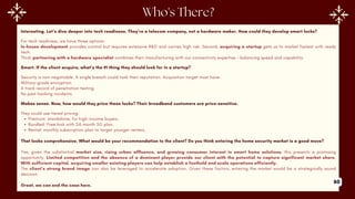 Interesting. Let’s dive deeper into tech readiness. They’re a telecom company, not a hardware maker. How could they develop smart locks?
For tech readiness, we have three options:
In-house development provides control but requires extensive R&D and carries high risk. Second, acquiring a startup gets us to market fastest with ready
tech.
Third, partnering with a hardware specialist combines their manufacturing with our connectivity expertise - balancing speed and capability.
Smart. If the client acquire, what’s the #1 thing they should look for in a startup?
Security is non-negotiable. A single breach could tank their reputation. Acquisition target must have-
Military-grade encryption.
A track record of penetration testing.
No past hacking incidents.
Makes sense. Now, how would they price these locks? Their broadband customers are price-sensitive.
They could use tiered pricing:
Premium: standalone, for high-income buyers.
Bundled: Free lock with 24-month 5G plan.
Rental: monthly subscription plan to target younger renters.
That looks comprehensive. What would be your recommendation to the client? Do you think entering the home security market is a good move?
Yes, given the substantial market size, rising urban affluence, and growing consumer interest in smart home solutions, this presents a promising
opportunity. Limited competition and the absence of a dominant player provide our client with the potential to capture significant market share.
With sufficient capital, acquiring smaller existing players can help establish a foothold and scale operations efficiently.
The client’s strong brand image can also be leveraged to accelerate adoption. Given these factors, entering the market would be a strategically sound
decision.
Great, we can end the case here.
60
 