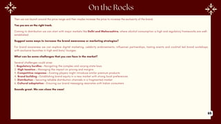 Then we can launch around this price range and then maybe increase the price to increase the exclusivity of the brand.
Yes you are on the right track.
Coming to distribution we can start with major markets like Delhi and Maharashtra, where alcohol consumption is high and regulatory frameworks are well-
established.
Suggest some ways to increase the brand awareness or marketing strategies?
For brand awareness we can explore digital marketing, celebrity endorsements, influencer partnerships, tasting events and cocktail led brand workshops
with exclusive launches in high-end bars/ lounges.
What can be some challenges that you can face in the market?
Several challenges could arise:
1. Regulatory hurdles - Navigating the complex and varying state laws
2. High taxation - Managing the impact on pricing and margins
3. Competitive response - Existing players might introduce similar premium products
4. Brand building - Establishing brand equity in a new market with strong local preferences
5. Distribution - Securing reliable distribution channels in a fragmented market
6. Cultural adaptation - Ensuring our brand messaging resonates with Indian consumers
Sounds great. We can close the case!
65
 
