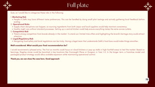Sure, so I would like to categorise these risks in the following:
1. Marketing Risk
People in Delhi may have different taste preferences. This can be handled by doing small pilot tastings and actively gathering local feedback before
scaling.
2. Operational Risks
Supply chain disruptions can happen, so sourcing ingredients from both Jaipur and local suppliers would help maintain consistency.
Quality might vary without standard processes. Setting up a central kitchen could help ensure everything tastes the same across outlets.
3. Competitive Risk
There’s strong competition from brands already in the market. To stand out, limited time offers and highlighting the brand’s heritage story could attract
attention.
4. Legal/Regulatory Risk
Navigating food safety and local regulations can be tricky. Having a legal team that understands Delhi’s food laws would make things smoother.
Well-considered. What would your final recommendation be?
I would recommend a phased entry. The first six months could focus on cloud kitchens or pop-up stalls in high-footfall areas to test the market. Based on
learnings, flagship stores could be launched in key locations like Connaught Place or Gurgaon in Year 1–2. In the longer term, a franchise model and
packaged product strategy would allow scalable expansion while maintaining operational control.
Thank you, we can close the case here. Good approach
73
 