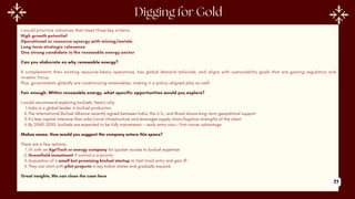 I would prioritize industries that meet three key criteria:
High growth potential
Operational or resource synergy with mining/metals
Long-term strategic relevance
One strong candidate is the renewable energy sector
Can you elaborate on why renewable energy?
It complements their existing resource-heavy operations, has global demand tailwinds, and aligns with sustainability goals that are gaining regulatory and
investor focus.
Plus, governments globally are incentivizing renewables, making it a policy-aligned play as well.
Fair enough. Within renewable energy, what specific opportunities would you explore?
I would recommend exploring biofuels. Here’s why:
1.India is a global leader in biofuel production
2.The International Biofuel Alliance recently signed between India, the U.S., and Brazil shows long-term geopolitical support
3.It's less capital intensive than solar/wind infrastructure and leverages supply chain/logistics strengths of the client
4.By 2040-2050, biofuels are expected to be fully mainstream — early entry now = first-mover advantage
Makes sense. How would you suggest the company enters this space?
There are a few options:
1.JV with an AgriTech or energy company for quicker access to biofuel expertise
2.Greenfield investment if control is a priority
3.Acquisition of a small but promising biofuel startup to fast-track entry and gain IP
4.They can start with pilot projects in key Indian states and gradually expand.
Great insights. We can close the case here
77
 