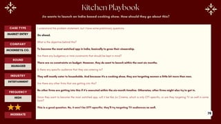 Jio wants to launch an India-based cooking show. How should they go about this?
I understand the problem statement, but I have some preliminary questions.
Go ahead.
What is the objective behind this?
To become the most watched app in India, basically to grow their viewership.
Are there any budgetary or time constraints that should be kept in mind?
There are no constraints on budget. However, they do want to launch within the next six months.
Is there any specific audience that they are catering to?
They will mostly cater to households. And because it's a cooking show, they are targeting women a little bit more than men.
Are there any other firms that are getting into this?
No other firms are getting into this if it’s executed within the six-month timeline. Otherwise, other firms might also try to get in.
Since they want to become the most watched app, will it be like Jio Cinema, which is only OTT-specific, or are they targeting TV as well in some
form?
This is a good question. No, it won’t be OTT-specific; they’ll try targeting TV audiences as well.
ROUND
MANAGER
CASE TYPE
MARKET ENTRY
INDUSTRY
ENTERTAINMENT
COMPANY
MCKINSEY& CO.
FREQUENCY
HIGH
MODERATE 79
 