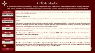 89
A leading telecommunications and IT services company has been experiencing stagnated growth over the past few years.
Your task is to analyze the reasons behind this and recommend a strategy to accelerate growth over the next five years.
Just to clarify- leading telecommunications and IT services company has been experiencing stagnated growth over the past few years and they
want our help in identifying the reasons?
Yes correct, you may start
Got it. I would like to understand the company better, What is the company's core competency – telecom infrastructure, IT services, or both
equally?
The company started as a telecom infrastructure provider but has gradually expanded into IT services. Currently, telecom services
account for about 65% of revenue while IT services contribute 35%. Their core strength remains in network infrastructure, though they've
been working to build capabilities in cloud solutions and managed services.".
Makes sense. And has the company made any major investments, acquisitions, or shifts in product focus recently? Are we looking to grow
organically, inorganically, or both?
Yes, they acquired a mid-sized cloud services provider two years ago for $300 million, but integration has been slower than expected.
The company is open to both approaches
Got it. I would start with a structured approach, analyzing the company’s current situation, market segmentation, and industry trends before
developing a strategic recommendation. To begin, could you provide more details about the company’s revenue-generating products and its
market presence?
Sure. The company has three major product categories catering to different customer segments. It operates in multiple geographies
but primarily focuses on mass-market telecommunications and SaaS-based products. Over the past five years, its growth has remained
in the 6-7% range, which is relatively slow. What insights do you derive from this?
ROUND
BUDDY
CASE TYPE
MARKET GROWTH
INDUSTRY
SPACE
COMPANY
MCKINSEY & CO.
FREQUENCY
MEDIUM
LOW
 