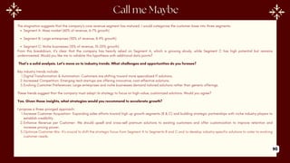 The stagnation suggests that the company’s core revenue segment has matured. I would categorize the customer base into three segments:
Segment A: Mass market (60% of revenue, 6-7% growth)
Segment B: Large enterprises (30% of revenue, 8-9% growth)
Segment C: Niche businesses (10% of revenue, 15-20% growth)
From this breakdown, it’s clear that the company has heavily relied on Segment A, which is growing slowly, while Segment C has high potential but remains
underinvested. Would you like me to validate this hypothesis with additional data points?
That’s a solid analysis. Let’s move on to industry trends. What challenges and opportunities do you foresee?
Key industry trends include:
1.Digital Transformation & Automation: Customers are shifting toward more specialized IT solutions.
2.Increased Competition: Emerging tech startups are offering innovative, cost-effective solutions.
3.Evolving Customer Preferences: Large enterprises and niche businesses demand tailored solutions rather than generic offerings.
These trends suggest that the company must adapt its strategy to focus on high-value, customized solutions. Would you agree?
Yes. Given these insights, what strategies would you recommend to accelerate growth?
I propose a three-pronged approach:
1.Increase Customer Acquisition- Expanding sales efforts toward high up growth segments (B & C) and building strategic partnerships with niche industry players to
establish credibility.
2.Enhance Revenue per Customer- We should upsell and cross-sell premium solutions to existing customers and offer customization to improve retention and
increase pricing power.
3.Optimize Customer Mix- It’s crucial to shift the strategic focus from Segment A to Segments B and C and to develop industry-specific solutions to cater to evolving
customer needs.
90
 