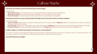 Interesting. How would you assess the financial impact of this strategy?
I would conduct:
Revenue Projections, to estimate growth over a 3-5 year period based on market penetration and wallet share.
Market Share Analysis, to measure potential gains in Segment C and its contribution to total revenue.
Sensitivity Analysis, to assess risks and rewards of shifting resources toward higher-growth segments.
Good approach. Before we wrap up, what potential risks might arise from this shift, and how can they be mitigated.
Potential risks include:
1.Revenue Volatility: Moving away from Segment A might impact short-term revenue stability. Mitigation: Implement a phased transition while maintaining core
offerings for mass-market customers.
2.Execution Risks: Expanding into new segments requires specialized expertise. Mitigation: Invest in hiring domain experts and leveraging strategic partnerships.
3.Competitive Threats: Startups might respond aggressively to our shift. Mitigation: Differentiate through innovation and value-added services.
Excellent analysis. To conclude, how would you summarize your recommendation?
The company must pivot toward high-growth segments while maintaining a stable revenue base. By focusing on customer acquisition, revenue enhancement, and
optimizing its customer mix, the company can achieve sustainable long-term growth over the next five years.
Great job! Thanks for your insights.
91
 