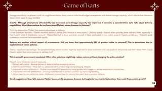 Storage availability on phones could be a significant factor. Many users in India have budget smartphones with limited storage capacity, which affects their decisions
about which apps to keep installed.
Exactly. Although smartphone affordability has increased and storage capacity has improved, it remains a consideration. Let's talk about delivery
capabilities. What observations do you have about Flipkart versus Amazon in this area?
From my observation, Flipkart has several advantages in delivery:
1. Post-lockdown recovery - Flipkart resumed deliveries earlier than Amazon in many cities 2. Delivery speed - Flipkart often provides faster delivery times, especially in
Tier 2 and 3 cities 3. Distribution network - Flipkart has built a more extensive network in India, particularly in non-metro areas 4. Hyperlocal delivery - Flipkart's quick
commerce initiatives have expanded rapidly
Returns are another critical aspect of e-commerce. Did you know that approximately 25% of product value is returned? This is sometimes due to
exploitation of return policies.
That's a significant percentage. The standard 30-day return window might be exploited by some customers who use products temporarily and then return them. Could
Flipkart adjust their return policies to address this?
This is actually government-mandated. What other solutions might help reduce returns without changing the policy window?
Flipkart could implement several measures:
1.Defect verification - Require photos of defects before accepting returns
2.Delivery confirmation - Have delivery personnel verify product tags and packaging integrity
3.Improved product information - Provide more accurate descriptions, sizing guides, and images to reduce expectation mismatches
4.Distribution network optimization - Ensure products arrive in perfect condition by improving handling
5.Return fees for non-defective items - Implement nominal fees for returns that aren't due to product defects
Good suggestions. Now, let's assume Flipkart successfully surpasses Amazon but begins to face market saturation. How could they sustain growth?
94
 