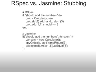 RSpec vs. Jasmine: Stubbing # RSpec  it "should add the numbers" do       calc = Calculator.new       calc.stub!(:add).and_return(3)       calc.add(1,1).should == 3  end  // Jasmine  it("should add the numbers", function() {       var calc = new Calculator();       spyOn(calc, 'add').andReturn(3);      expect(calc.Add(1,1)).toEqual(3);  }); 