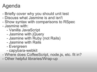Agenda - Briefly cover why you should unit test - Discuss what Jasmine is and isn't  - Show syntax with comparisons to RSpec - Jasmine with:      - Vanilla JavaScript      - Jasmine with jQuery      - Jasmine with Ruby (not Rails)      - Jasmine with Rails      - Evergreen      - capybara-webkit - Where does CoffeeScript, node.js, etc. fit in? - Other helpful libraries/Wrap-up 