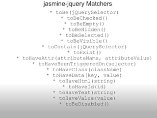      * toBe(jQuerySelector)     * toBeChecked()     * toBeEmpty()     * toBeHidden()     * toBeSelected()     * toBeVisible()     * toContain(jQuerySelector)     * toExist()     * toHaveAttr(attributeName, attributeValue)     * toHaveBeenTriggeredOn(selector)     * toHaveClass(className)     * toHaveData(key, value)     * toHaveHtml(string)     * toHaveId(id)     * toHaveText(string)     * toHaveValue(value)     * toBeDisabled() jasmine-jquery Matchers 