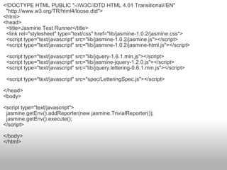 <!DOCTYPE HTML PUBLIC "-//W3C//DTD HTML 4.01 Transitional//EN"    "http://www.w3.org/TR/html4/loose.dtd"> <html> <head>    <title>Jasmine Test Runner</title>    <link rel="stylesheet" type="text/css" href="lib/jasmine-1.0.2/jasmine.css">    <script type="text/javascript" src="lib/jasmine-1.0.2/jasmine.js"></script>    <script type="text/javascript" src="lib/jasmine-1.0.2/jasmine-html.js"></script>    <script type="text/javascript" src="lib/jquery-1.6.1.min.js"></script>    <script type="text/javascript" src="lib/jasmine-jquery-1.2.0.js"></script>    <script type="text/javascript" src="lib/jquery.lettering-0.6.1.min.js"></script>    <script type="text/javascript" src="spec/LetteringSpec.js"></script> </head> <body> <script type="text/javascript">    jasmine.getEnv().addReporter(new jasmine.TrivialReporter());    jasmine.getEnv().execute(); </script> </body> </html> 