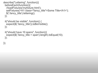 describe("Lettering", function(){    beforeEach(function(){      //loadFixtures('myfixture.html');      setFixtures('<h1 class="fancy_title">Some Title</h1>');      $('.fancy_title').lettering();    });    it("should be visible", function() {      expect($('.fancy_title')).toBeVisible();    });    it("should have 10 spans", function(){      expect($('.fancy_title > span').length).toEqual(10);    }); }); 