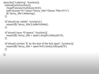 describe("Lettering", function(){    beforeEach(function(){      //loadFixtures('myfixture.html');      setFixtures('<h1 class="fancy_title">Some Title</h1>');      $('.fancy_title').lettering();    });    it("should be visible", function() {      expect($('.fancy_title')).toBeVisible();    });    it("should have 10 spans", function(){      expect($('.fancy_title > span').length).toEqual(10);    });    it("should contain 'S' as the text of the first span", function(){      expect($('.fancy_title > span:first').text()).toEqual('S');    }); }); 