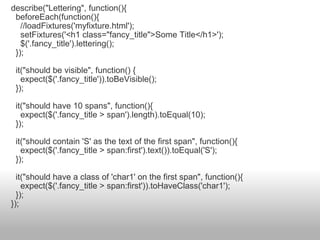 describe("Lettering", function(){    beforeEach(function(){      //loadFixtures('myfixture.html');      setFixtures('<h1 class="fancy_title">Some Title</h1>');      $('.fancy_title').lettering();    });    it("should be visible", function() {      expect($('.fancy_title')).toBeVisible();    });    it("should have 10 spans", function(){      expect($('.fancy_title > span').length).toEqual(10);    });    it("should contain 'S' as the text of the first span", function(){      expect($('.fancy_title > span:first').text()).toEqual('S');    });    it("should have a class of 'char1' on the first span", function(){      expect($('.fancy_title > span:first')).toHaveClass('char1');    }); }); 