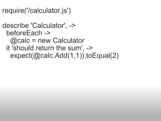 require('/calculator.js') describe 'Calculator', ->    beforeEach ->      @calc = new Calculator    it 'should return the sum', ->      expect(@calc.Add(1,1)).toEqual(2) 