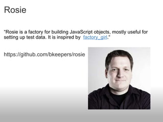 Rosie " Rosie is a factory for building JavaScript objects, mostly useful for setting up test data. It is inspired by  factory_girl . " https://github.com/bkeepers/rosie 