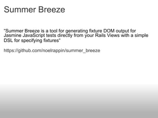 Summer Breeze " Summer Breeze is a tool for generating fixture DOM output for Jasmine JavaScript tests directly from your Rails Views with a simple DSL for specifying fixtures " https://github.com/noelrappin/summer_breeze 