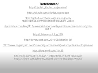 http://pivotal.github.com/jasmine/ https://github.com/jnicklas/evergreen https://github.com/velesin/jasmine-jquery https://github.com/thoughtbot/capybara-webkit http://obtiva.com/blog/112-javascript-specs-with-jasmine-a-primer-for-rubyists-part-1 http://obtiva.com/blog/119 http://daverupert.com/2010/09/lettering-js/ http://www.engineyard.com/university/screencasts/javascript-tests-with-jasmine http://blog.levid.com/?p=29 http://blog.carbonfive.com/2010/10/21/rspec-best-practices/ https://github.com/johnbintz/guard-jasmine-headless-webkit References: 