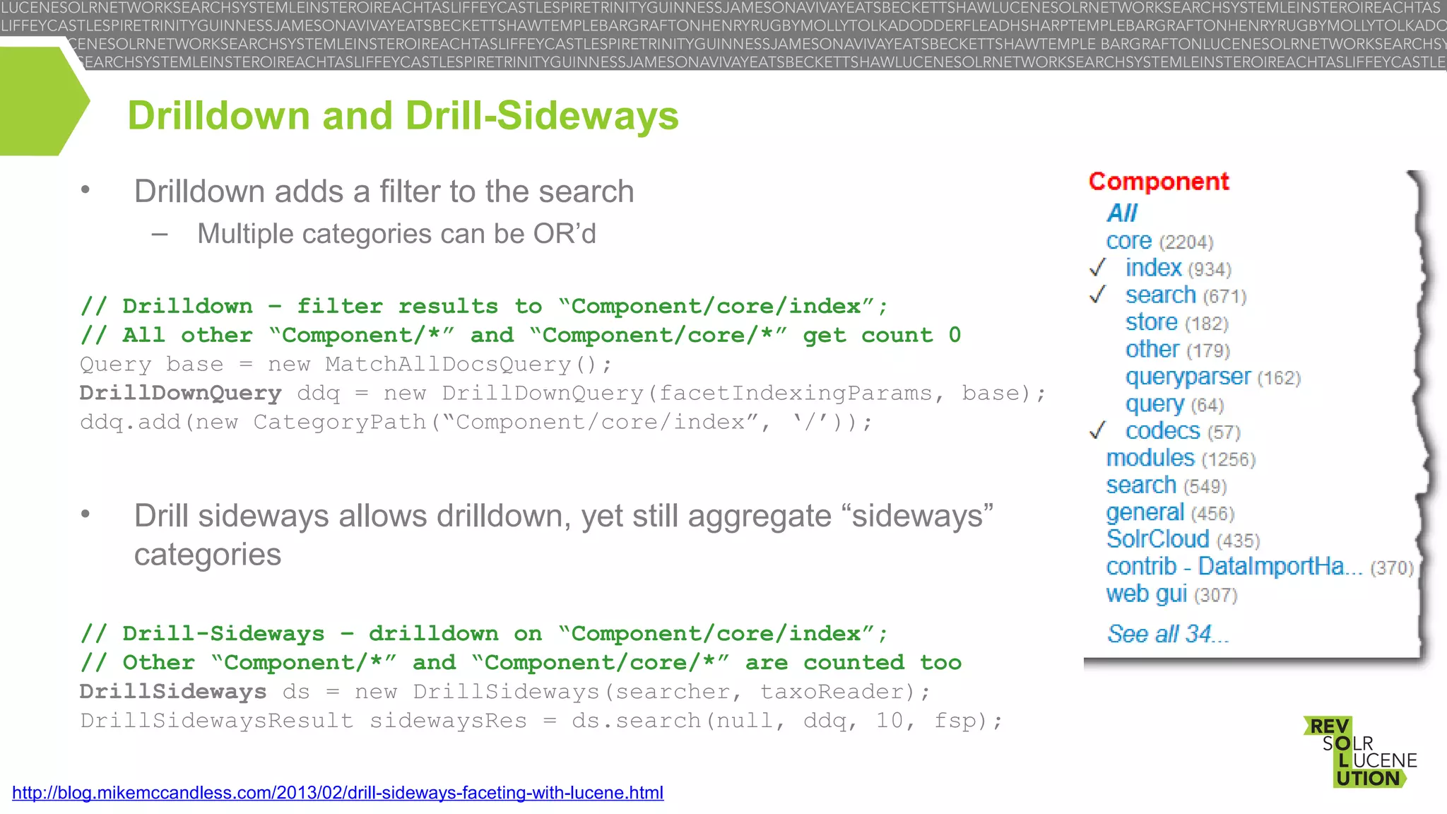 Drilldown and Drill-Sideways
•

Drilldown adds a filter to the search
–

Multiple categories can be OR’d

// Drilldown – filter results to “Component/core/index”;
// All other “Component/*” and “Component/core/*” get count 0
Query base = new MatchAllDocsQuery();
DrillDownQuery ddq = new DrillDownQuery(facetIndexingParams, base);
ddq.add(new CategoryPath(“Component/core/index”, ‘/’));

•

Drill sideways allows drilldown, yet still aggregate “sideways”
categories

// Drill-Sideways – drilldown on “Component/core/index”;
// Other “Component/*” and “Component/core/*” are counted too
DrillSideways ds = new DrillSideways(searcher, taxoReader);
DrillSidewaysResult sidewaysRes = ds.search(null, ddq, 10, fsp);
http://blog.mikemccandless.com/2013/02/drill-sideways-faceting-with-lucene.html

 