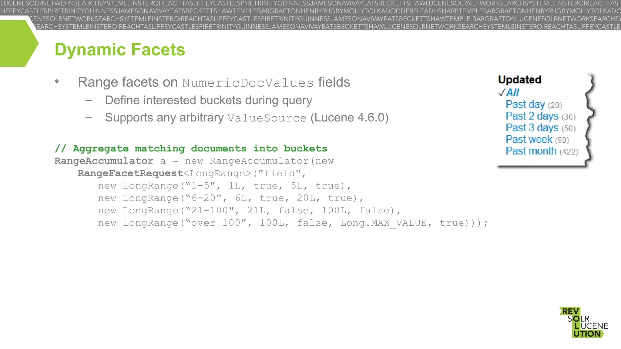 Dynamic Facets
•

Range facets on NumericDocValues fields
–
–

Define interested buckets during query
Supports any arbitrary ValueSource (Lucene 4.6.0)

// Aggregate matching documents into buckets
RangeAccumulator a = new RangeAccumulator(new
RangeFacetRequest<LongRange>("field",
new LongRange(“1-5", 1L, true, 5L, true),
new LongRange(“6-20", 6L, true, 20L, true),
new LongRange(“21-100", 21L, false, 100L, false),
new LongRange(“over 100", 100L, false, Long.MAX_VALUE, true)));

 