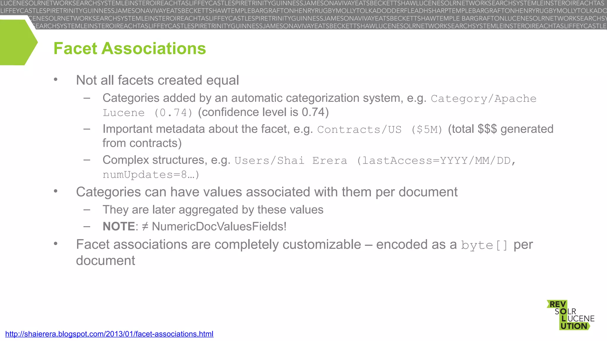 Facet Associations
•

Not all facets created equal
–
–
–

•

Categories can have values associated with them per document
–
–

•

Categories added by an automatic categorization system, e.g. Category/Apache
Lucene (0.74) (confidence level is 0.74)
Important metadata about the facet, e.g. Contracts/US ($5M) (total $$$ generated
from contracts)
Complex structures, e.g. Users/Shai Erera (lastAccess=YYYY/MM/DD,
numUpdates=8…)
They are later aggregated by these values
NOTE: ≠ NumericDocValuesFields!

Facet associations are completely customizable – encoded as a byte[] per
document

http://shaierera.blogspot.com/2013/01/facet-associations.html

 