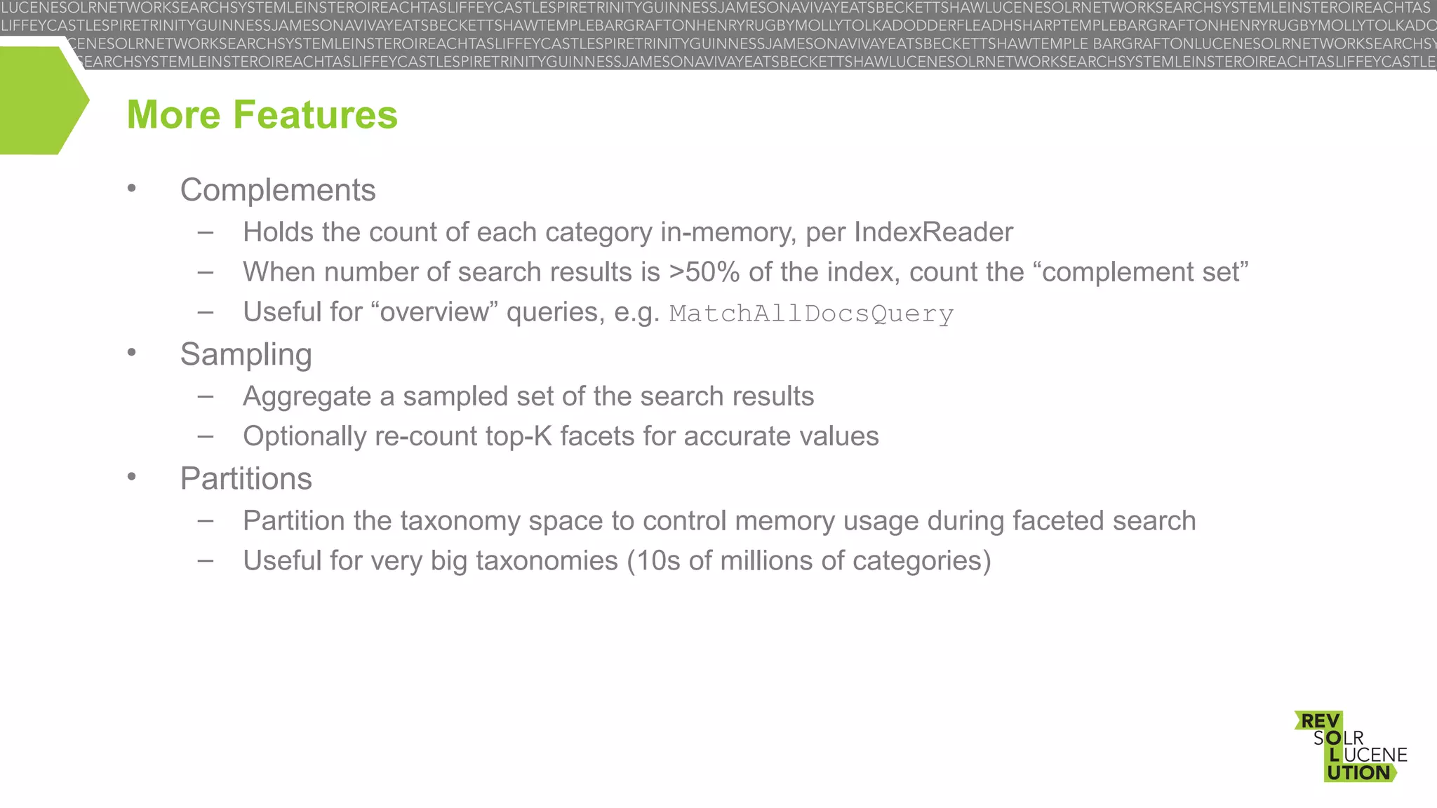 More Features
•

Complements
–
–
–

•

Sampling
–
–

•

Holds the count of each category in-memory, per IndexReader
When number of search results is >50% of the index, count the “complement set”
Useful for “overview” queries, e.g. MatchAllDocsQuery
Aggregate a sampled set of the search results
Optionally re-count top-K facets for accurate values

Partitions
–
–

Partition the taxonomy space to control memory usage during faceted search
Useful for very big taxonomies (10s of millions of categories)

 