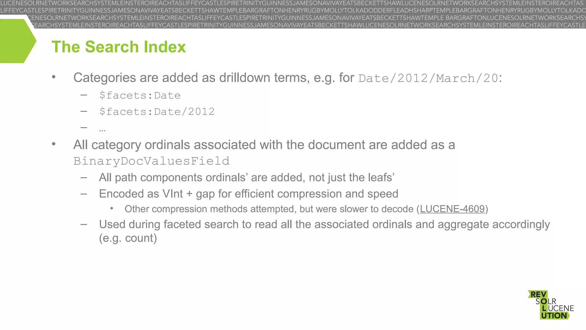 The Search Index
•

Categories are added as drilldown terms, e.g. for Date/2012/March/20:
–
–
–

•

$facets:Date
$facets:Date/2012
…

All category ordinals associated with the document are added as a
BinaryDocValuesField
–
–

All path components ordinals’ are added, not just the leafs’
Encoded as VInt + gap for efficient compression and speed
•

–

Other compression methods attempted, but were slower to decode (LUCENE-4609)

Used during faceted search to read all the associated ordinals and aggregate accordingly
(e.g. count)

 