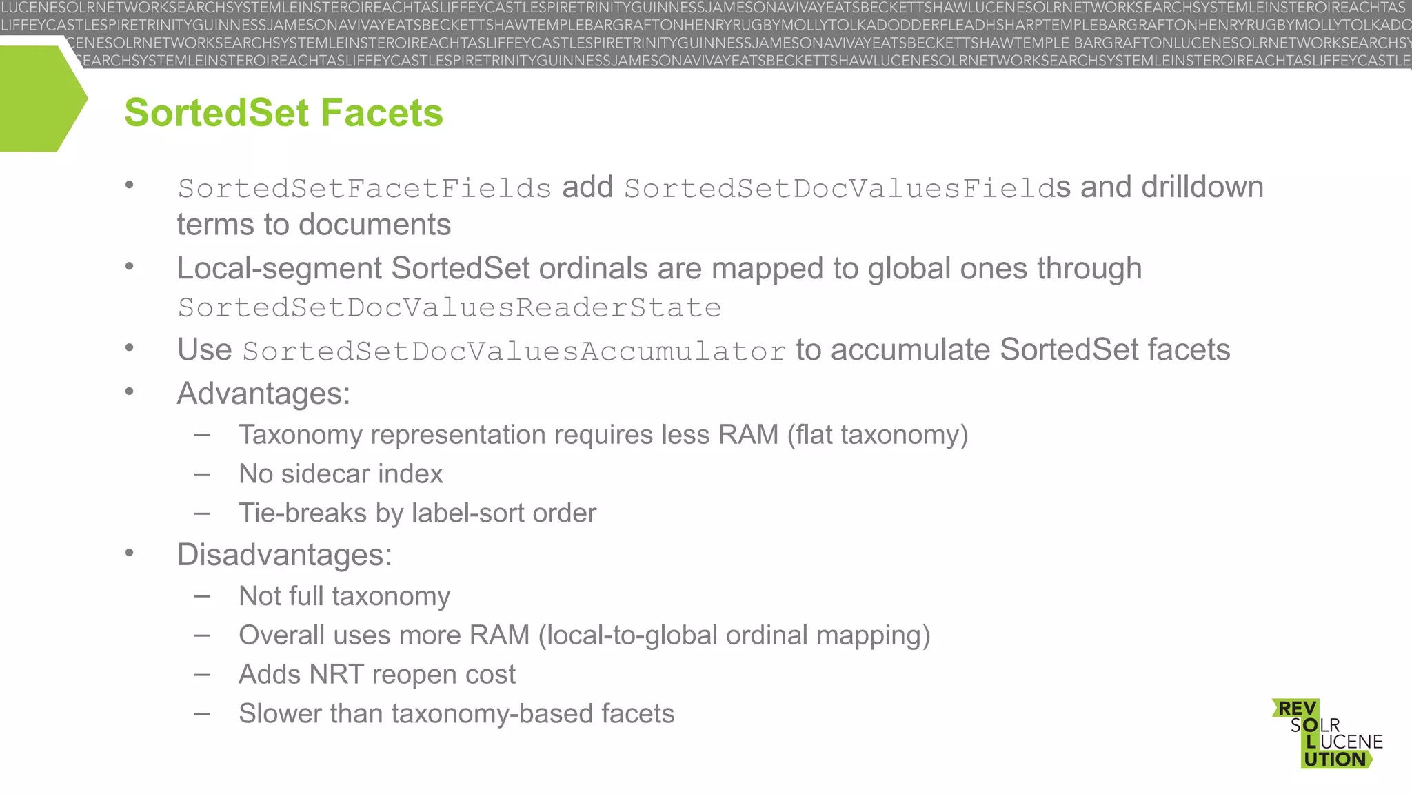 SortedSet Facets
•
•
•
•

SortedSetFacetFields add SortedSetDocValuesFields and drilldown
terms to documents
Local-segment SortedSet ordinals are mapped to global ones through
SortedSetDocValuesReaderState
Use SortedSetDocValuesAccumulator to accumulate SortedSet facets
Advantages:
–
–
–

•

Taxonomy representation requires less RAM (flat taxonomy)
No sidecar index
Tie-breaks by label-sort order

Disadvantages:
–
–
–
–

Not full taxonomy
Overall uses more RAM (local-to-global ordinal mapping)
Adds NRT reopen cost
Slower than taxonomy-based facets

 