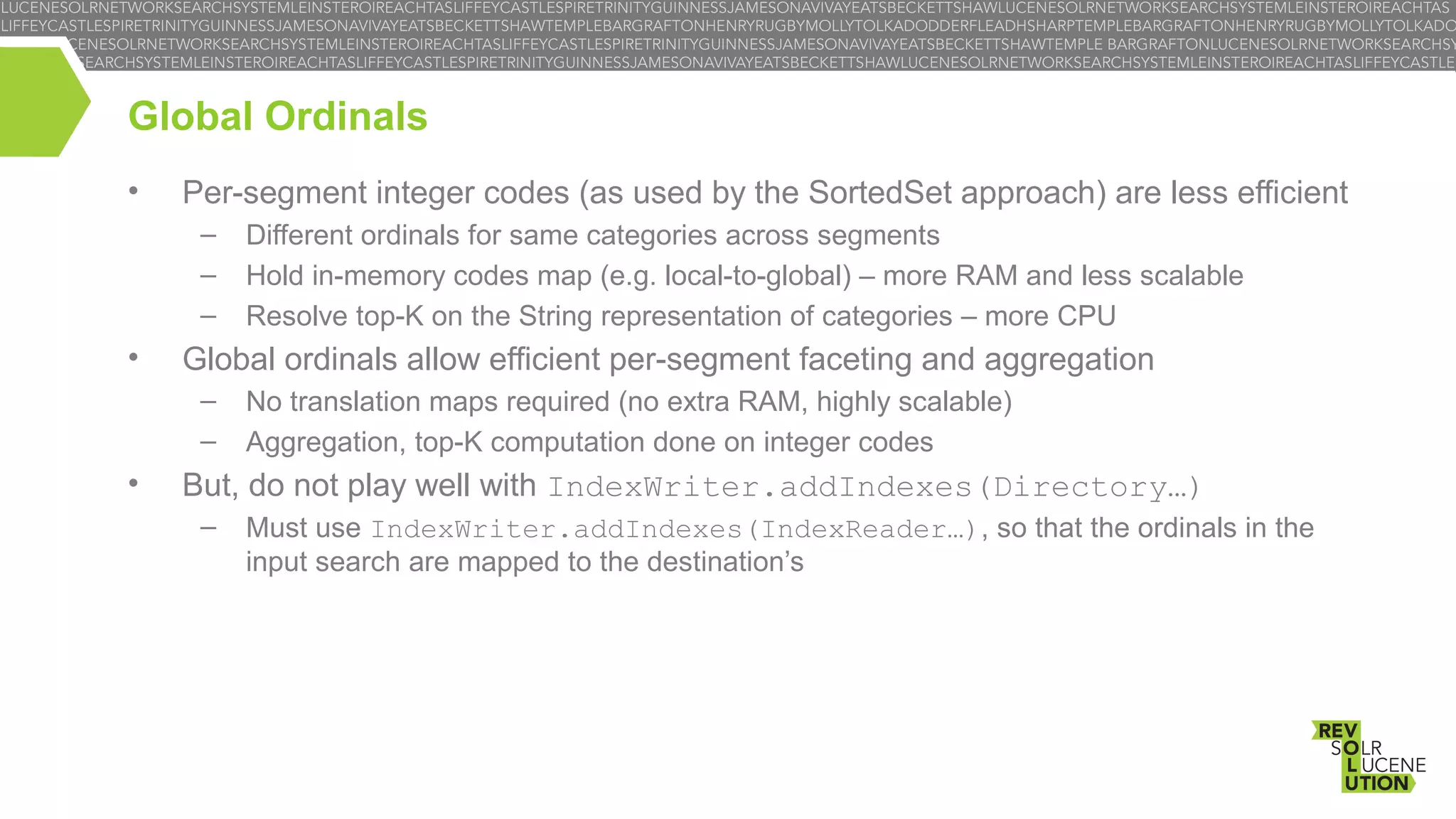 Global Ordinals
•

Per-segment integer codes (as used by the SortedSet approach) are less efficient
–
–
–

•

Global ordinals allow efficient per-segment faceting and aggregation
–
–

•

Different ordinals for same categories across segments
Hold in-memory codes map (e.g. local-to-global) – more RAM and less scalable
Resolve top-K on the String representation of categories – more CPU
No translation maps required (no extra RAM, highly scalable)
Aggregation, top-K computation done on integer codes

But, do not play well with IndexWriter.addIndexes(Directory…)
–

Must use IndexWriter.addIndexes(IndexReader…), so that the ordinals in the
input search are mapped to the destination’s

 