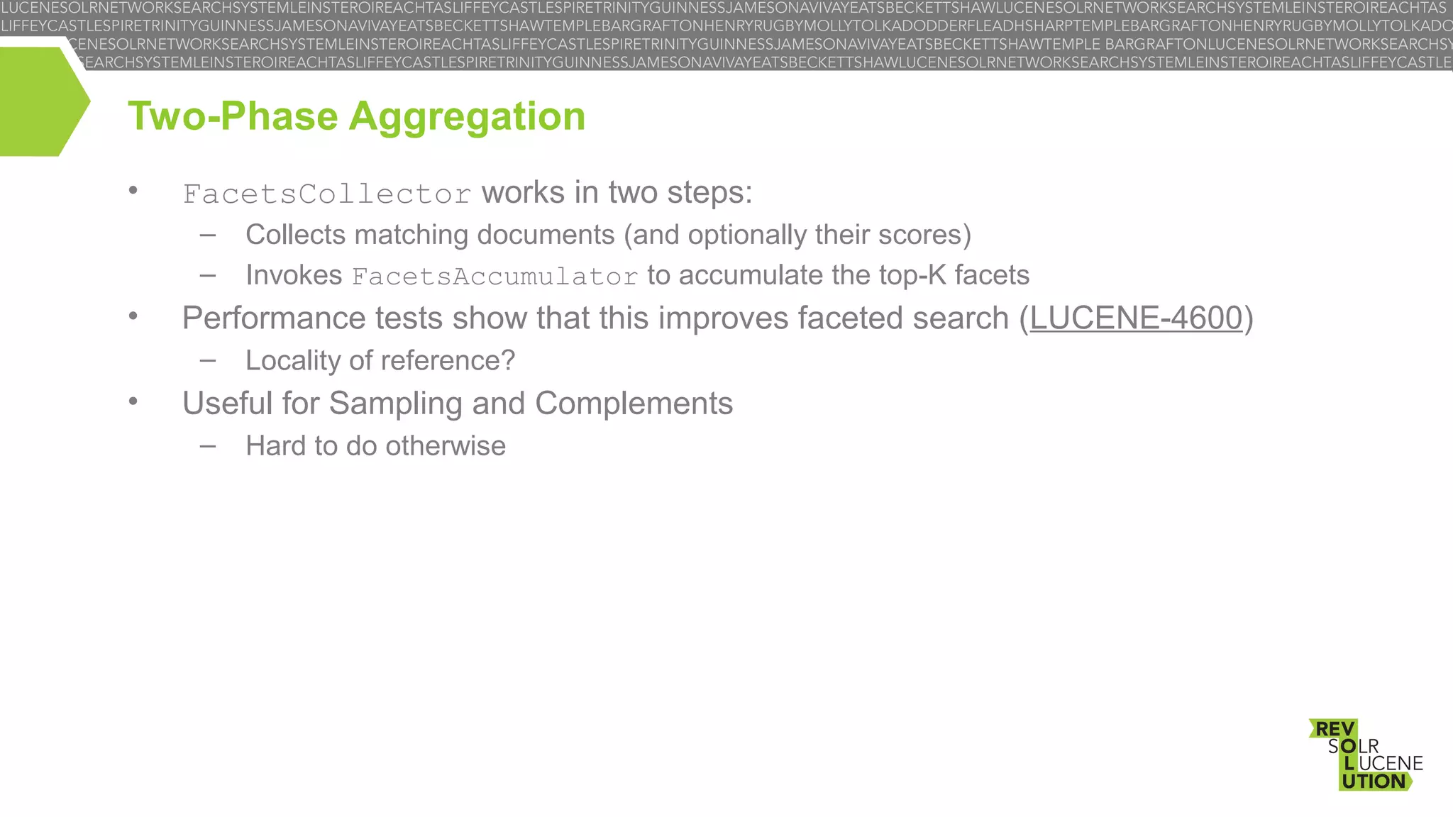 Two-Phase Aggregation
•

FacetsCollector works in two steps:
–
–

•

Performance tests show that this improves faceted search (LUCENE-4600)
–

•

Collects matching documents (and optionally their scores)
Invokes FacetsAccumulator to accumulate the top-K facets
Locality of reference?

Useful for Sampling and Complements
–

Hard to do otherwise

 