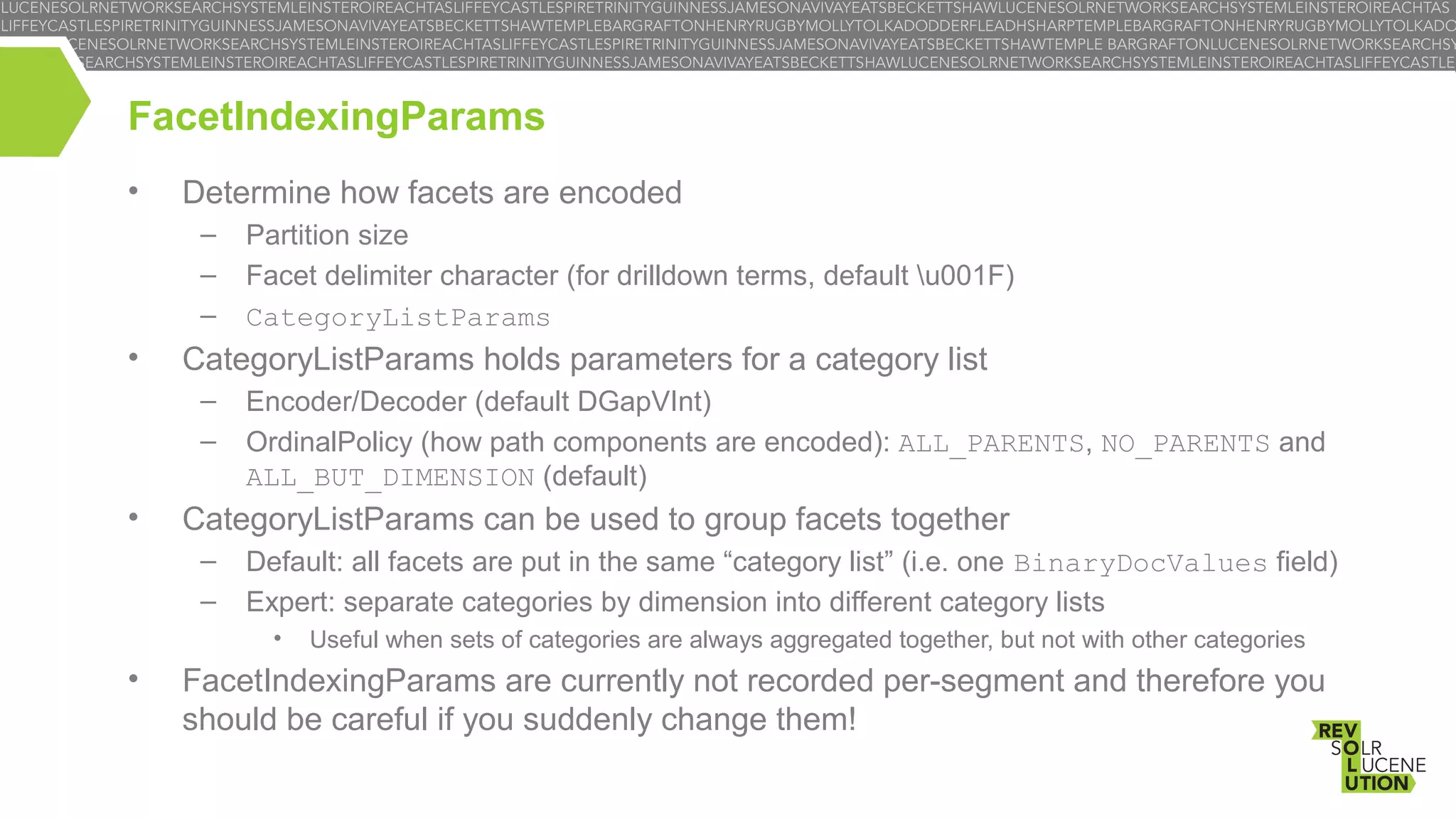 FacetIndexingParams
•

Determine how facets are encoded
–
–
–

•

CategoryListParams holds parameters for a category list
–
–

•

Partition size
Facet delimiter character (for drilldown terms, default u001F)
CategoryListParams
Encoder/Decoder (default DGapVInt)
OrdinalPolicy (how path components are encoded): ALL_PARENTS, NO_PARENTS and
ALL_BUT_DIMENSION (default)

CategoryListParams can be used to group facets together
–
–

Default: all facets are put in the same “category list” (i.e. one BinaryDocValues field)
Expert: separate categories by dimension into different category lists
•

•

Useful when sets of categories are always aggregated together, but not with other categories

FacetIndexingParams are currently not recorded per-segment and therefore you
should be careful if you suddenly change them!

 