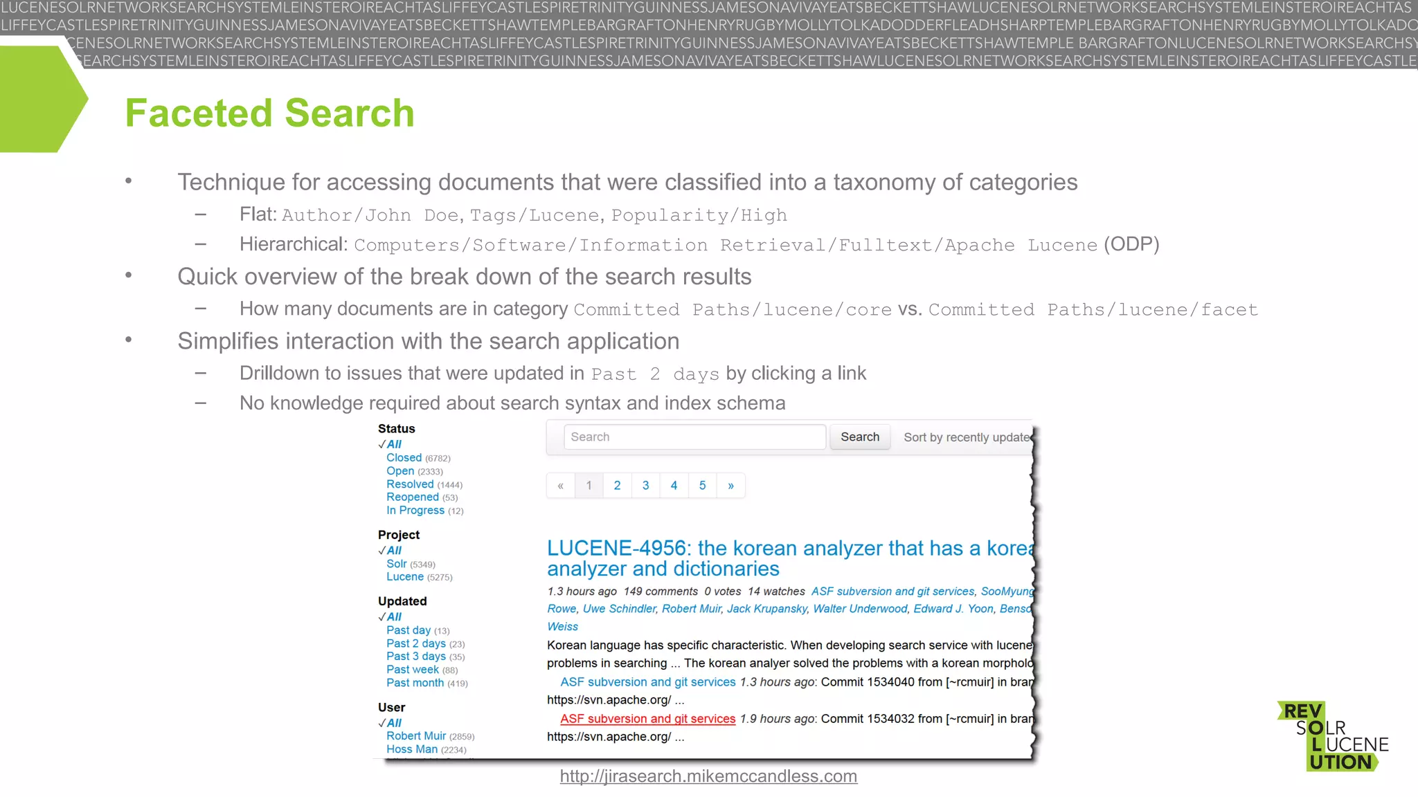 Faceted Search
•

Technique for accessing documents that were classified into a taxonomy of categories
–

•

Flat: Author/John Doe, Tags/Lucene, Popularity/High

–

Hierarchical: Computers/Software/Information Retrieval/Fulltext/Apache Lucene (ODP)

Quick overview of the break down of the search results
–

•

How many documents are in category Committed Paths/lucene/core vs. Committed Paths/lucene/facet

Simplifies interaction with the search application
–

Drilldown to issues that were updated in Past 2 days by clicking a link

–

No knowledge required about search syntax and index schema

http://jirasearch.mikemccandless.com

 