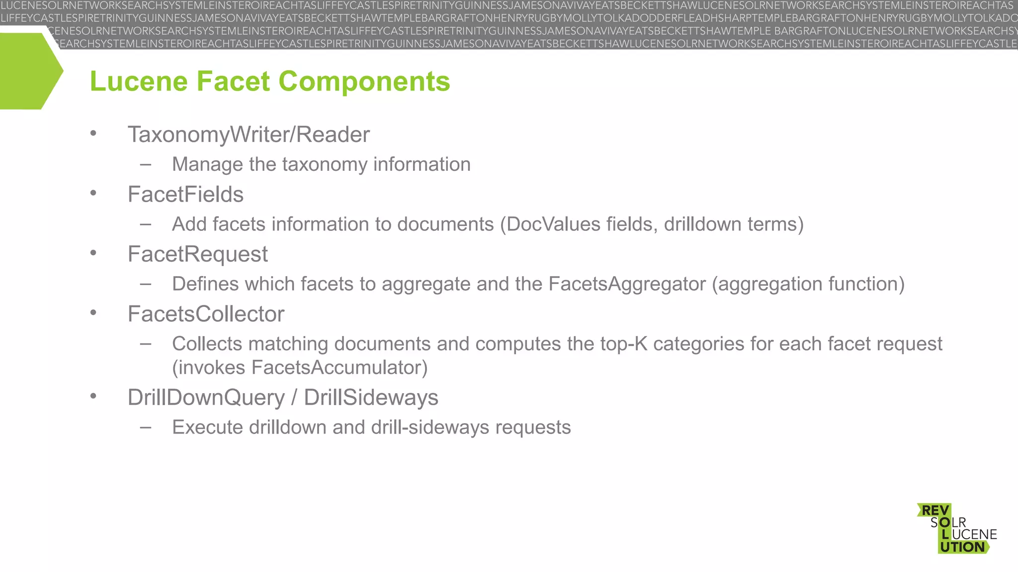 Lucene Facet Components
•

TaxonomyWriter/Reader
–

•

FacetFields
–

•

Defines which facets to aggregate and the FacetsAggregator (aggregation function)

FacetsCollector
–

•

Add facets information to documents (DocValues fields, drilldown terms)

FacetRequest
–

•

Manage the taxonomy information

Collects matching documents and computes the top-K categories for each facet request
(invokes FacetsAccumulator)

DrillDownQuery / DrillSideways
–

Execute drilldown and drill-sideways requests

 