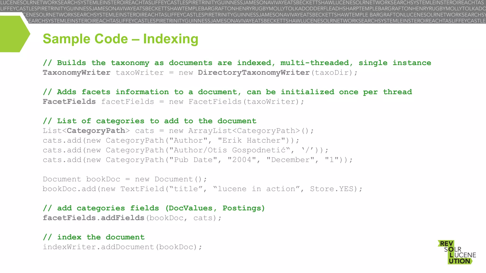 Sample Code – Indexing
// Builds the taxonomy as documents are indexed, multi-threaded, single instance
TaxonomyWriter taxoWriter = new DirectoryTaxonomyWriter(taxoDir);
// Adds facets information to a document, can be initialized once per thread
FacetFields facetFields = new FacetFields(taxoWriter);
// List of categories to add to the document
List<CategoryPath> cats = new ArrayList<CategoryPath>();
cats.add(new CategoryPath("Author", "Erik Hatcher"));
cats.add(new CategoryPath("Author/Otis Gospodnetić“, ‘/’));
cats.add(new CategoryPath("Pub Date", "2004", "December", "1"));
Document bookDoc = new Document();
bookDoc.add(new TextField(“title”, “lucene in action”, Store.YES);
// add categories fields (DocValues, Postings)
facetFields.addFields(bookDoc, cats);
// index the document
indexWriter.addDocument(bookDoc);

 