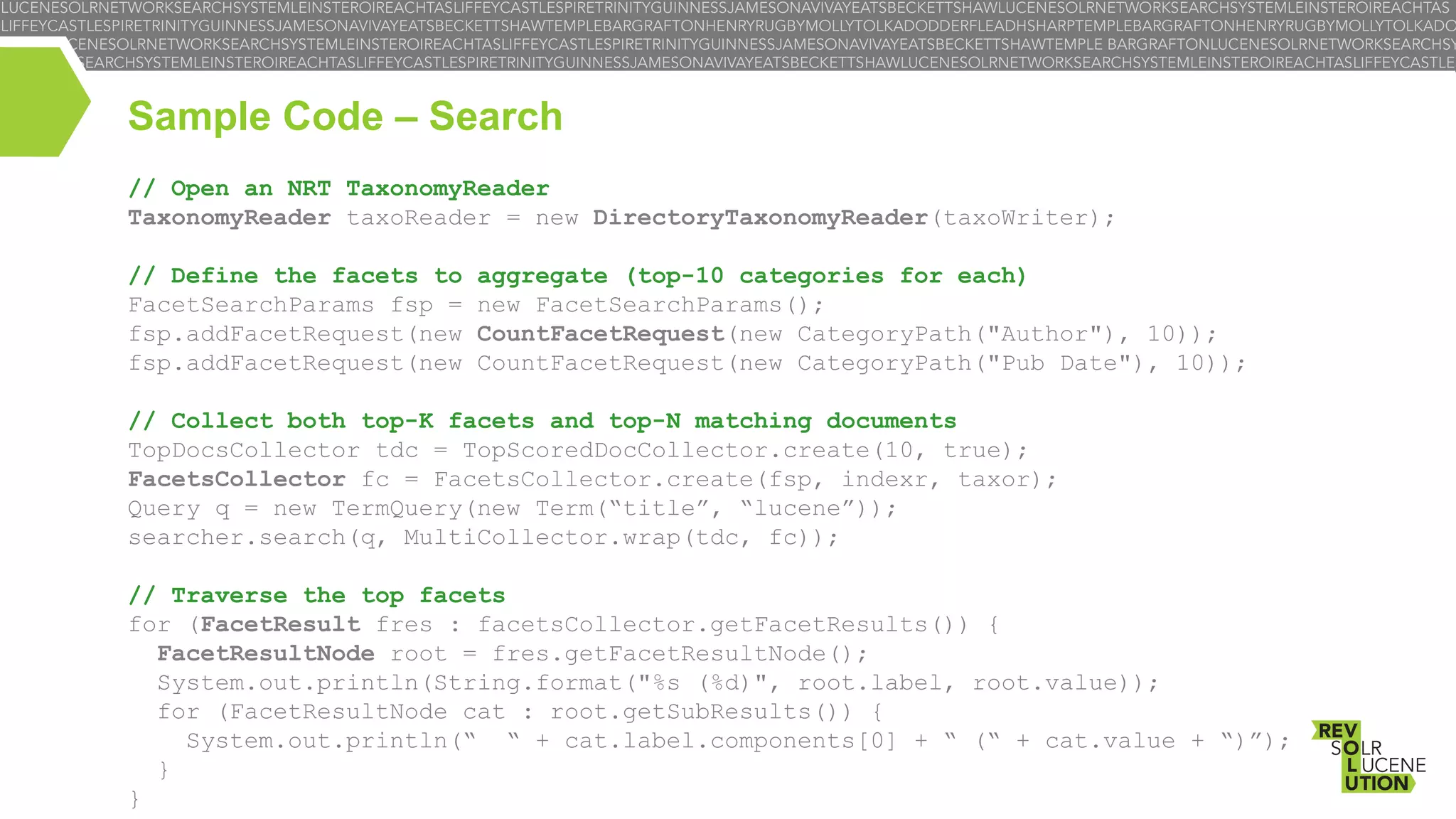Sample Code – Search
// Open an NRT TaxonomyReader
TaxonomyReader taxoReader = new DirectoryTaxonomyReader(taxoWriter);
// Define the facets to
FacetSearchParams fsp =
fsp.addFacetRequest(new
fsp.addFacetRequest(new

aggregate (top-10 categories for each)
new FacetSearchParams();
CountFacetRequest(new CategoryPath("Author"), 10));
CountFacetRequest(new CategoryPath("Pub Date"), 10));

// Collect both top-K facets and top-N matching documents
TopDocsCollector tdc = TopScoredDocCollector.create(10, true);
FacetsCollector fc = FacetsCollector.create(fsp, indexr, taxor);
Query q = new TermQuery(new Term(“title”, “lucene”));
searcher.search(q, MultiCollector.wrap(tdc, fc));
// Traverse the top facets
for (FacetResult fres : facetsCollector.getFacetResults()) {
FacetResultNode root = fres.getFacetResultNode();
System.out.println(String.format("%s (%d)", root.label, root.value));
for (FacetResultNode cat : root.getSubResults()) {
System.out.println(“ “ + cat.label.components[0] + “ (“ + cat.value + “)”);
}
}

 