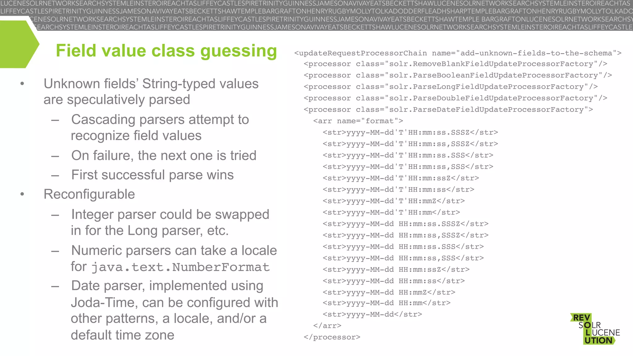 Field value class guessing
• 

• 

Unknown fields’ String-typed values
are speculatively parsed
–  Cascading parsers attempt to
recognize field values
–  On failure, the next one is tried
–  First successful parse wins
Reconfigurable
–  Integer parser could be swapped
in for the Long parser, etc.
–  Numeric parsers can take a locale
for java.text.NumberFormat!
–  Date parser, implemented using
Joda-Time, can be configured with
other patterns, a locale, and/or a
default time zone

<updateRequestProcessorChain name="add-unknown-fields-to-the-schema">!
<processor class="solr.RemoveBlankFieldUpdateProcessorFactory"/>!
<processor class="solr.ParseBooleanFieldUpdateProcessorFactory"/>!
<processor class="solr.ParseLongFieldUpdateProcessorFactory"/>!
<processor class="solr.ParseDoubleFieldUpdateProcessorFactory"/>!
<processor class="solr.ParseDateFieldUpdateProcessorFactory">!
<arr name="format">!
<str>yyyy-MM-dd'T'HH:mm:ss.SSSZ</str>!
<str>yyyy-MM-dd'T'HH:mm:ss,SSSZ</str>!
<str>yyyy-MM-dd'T'HH:mm:ss.SSS</str>!
<str>yyyy-MM-dd'T'HH:mm:ss,SSS</str>!
<str>yyyy-MM-dd'T'HH:mm:ssZ</str>!
<str>yyyy-MM-dd'T'HH:mm:ss</str>!
<str>yyyy-MM-dd'T'HH:mmZ</str>!
<str>yyyy-MM-dd'T'HH:mm</str>!
<str>yyyy-MM-dd HH:mm:ss.SSSZ</str>!
<str>yyyy-MM-dd HH:mm:ss,SSSZ</str>!
<str>yyyy-MM-dd HH:mm:ss.SSS</str>!
<str>yyyy-MM-dd HH:mm:ss,SSS</str>!
<str>yyyy-MM-dd HH:mm:ssZ</str>!
<str>yyyy-MM-dd HH:mm:ss</str>!
<str>yyyy-MM-dd HH:mmZ</str>!
<str>yyyy-MM-dd HH:mm</str>!
<str>yyyy-MM-dd</str>!
</arr>!
</processor>!
!

 