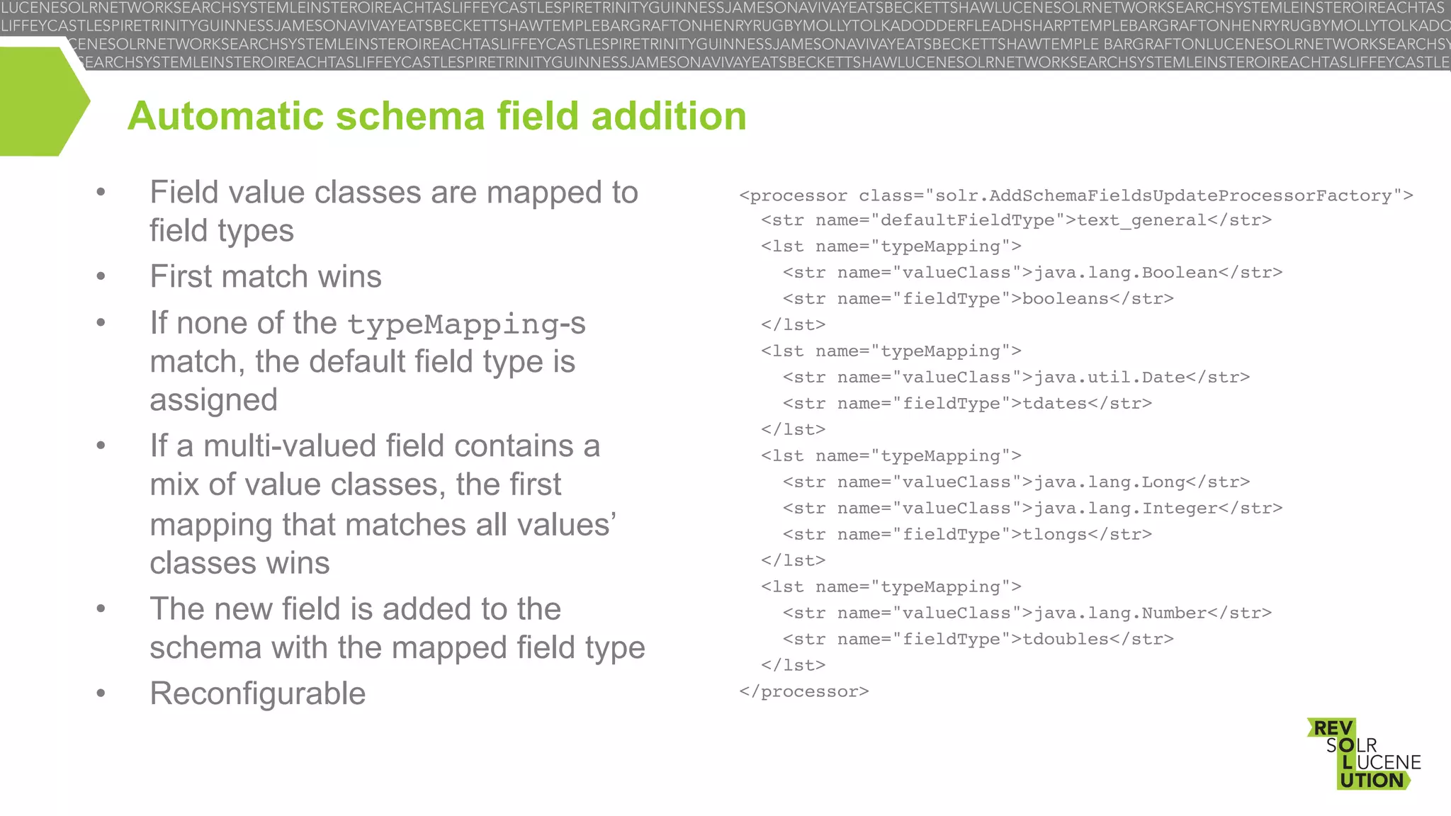 Automatic schema field addition
• 
• 
• 

• 

• 
• 

Field value classes are mapped to
field types
First match wins
If none of the typeMapping-s
match, the default field type is
assigned
If a multi-valued field contains a
mix of value classes, the first
mapping that matches all values’
classes wins
The new field is added to the
schema with the mapped field type
Reconfigurable

<processor class="solr.AddSchemaFieldsUpdateProcessorFactory">!
<str name="defaultFieldType">text_general</str>!
<lst name="typeMapping">!
<str name="valueClass">java.lang.Boolean</str>!
<str name="fieldType">booleans</str>!
</lst>!
<lst name="typeMapping">!
<str name="valueClass">java.util.Date</str>!
<str name="fieldType">tdates</str>!
</lst>!
<lst name="typeMapping">!
<str name="valueClass">java.lang.Long</str>!
<str name="valueClass">java.lang.Integer</str>!
<str name="fieldType">tlongs</str>!
</lst>!
<lst name="typeMapping">!
<str name="valueClass">java.lang.Number</str>!
<str name="fieldType">tdoubles</str>!
</lst>!
</processor>!

 