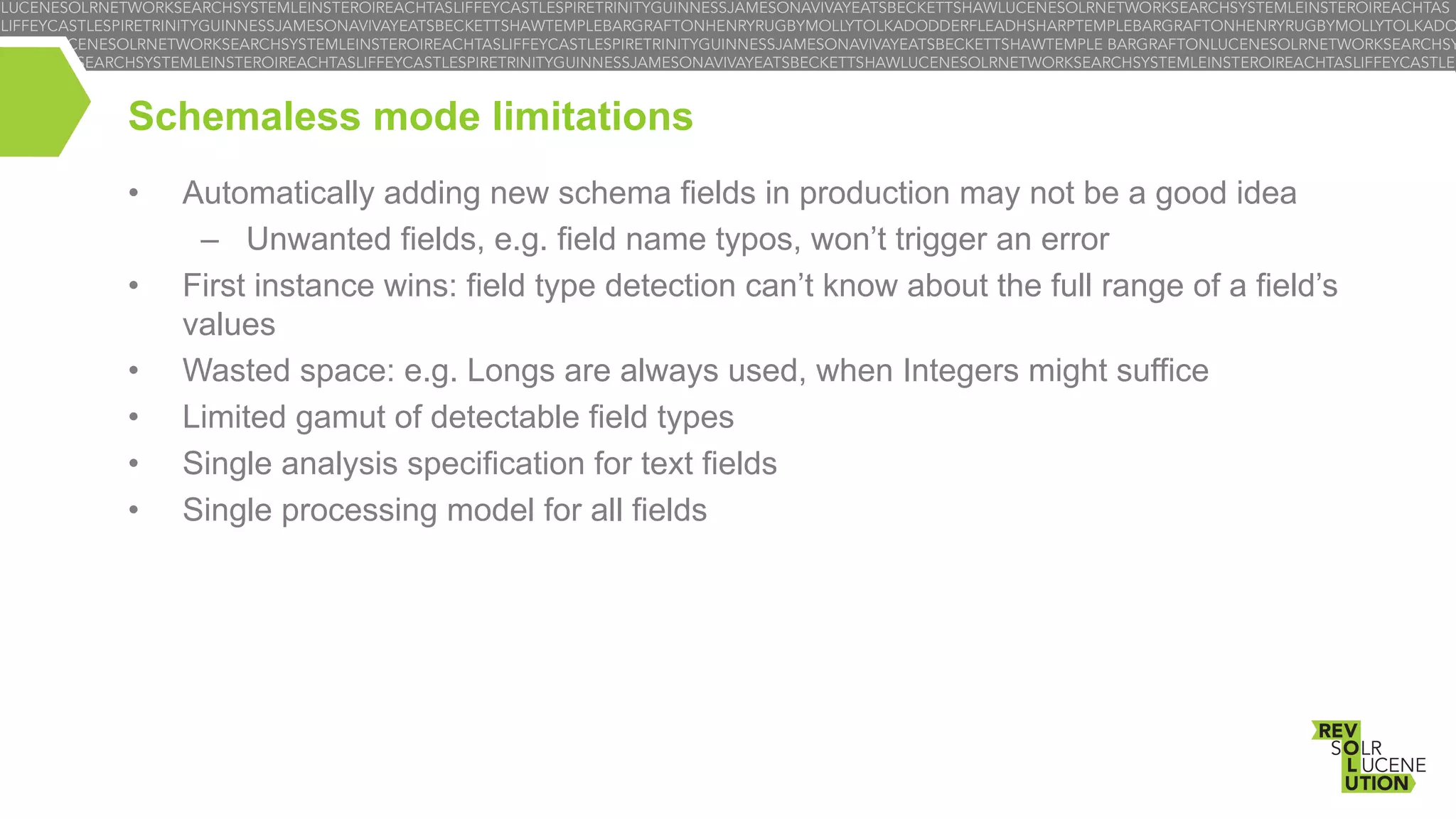 Schemaless mode limitations
• 
• 
• 
• 
• 
• 

Automatically adding new schema fields in production may not be a good idea
–  Unwanted fields, e.g. field name typos, won’t trigger an error
First instance wins: field type detection can’t know about the full range of a field’s
values
Wasted space: e.g. Longs are always used, when Integers might suffice
Limited gamut of detectable field types
Single analysis specification for text fields
Single processing model for all fields

 