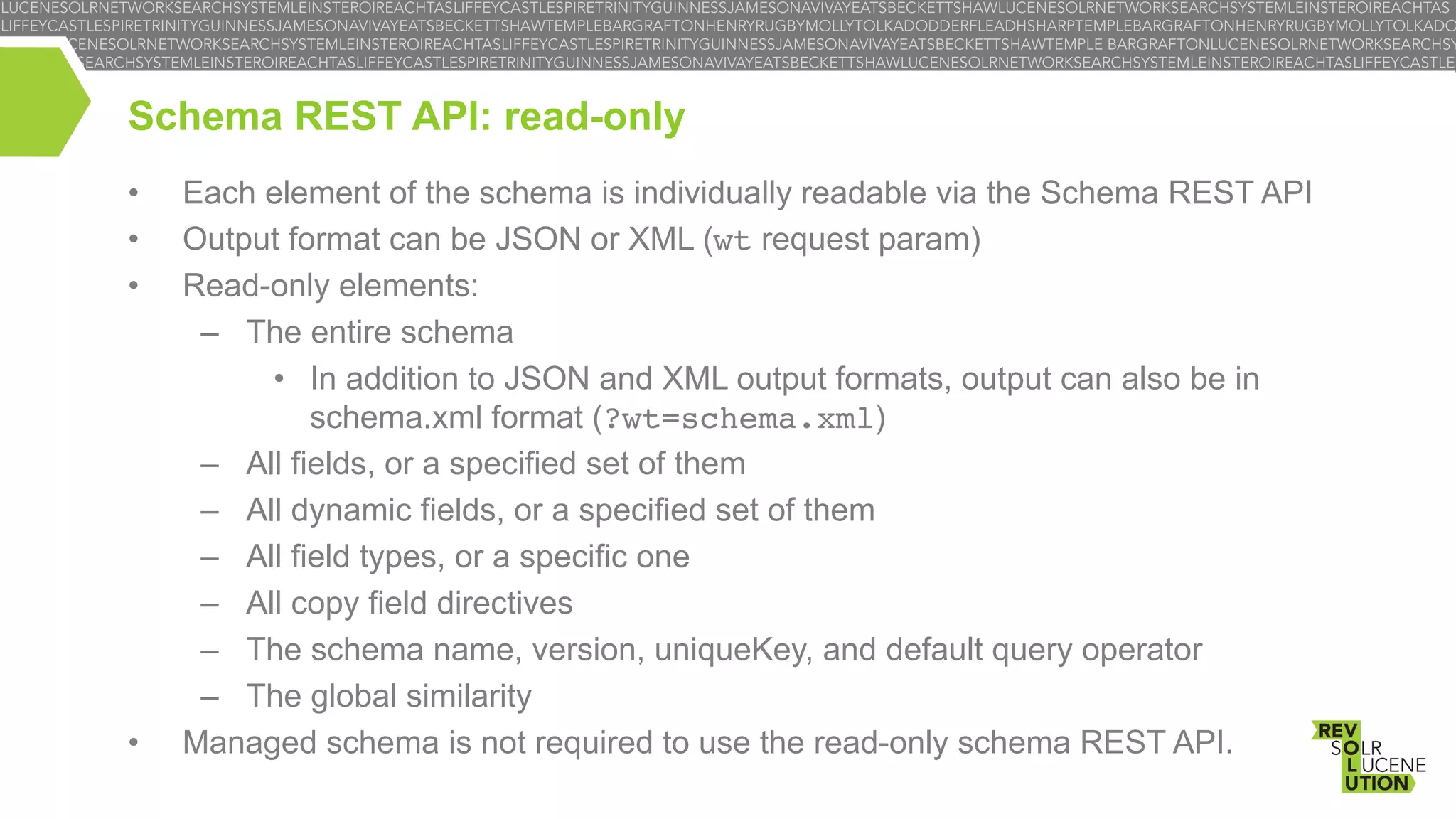Schema REST API: read-only
• 
• 
• 

• 

Each element of the schema is individually readable via the Schema REST API
Output format can be JSON or XML (wt request param)
Read-only elements:
–  The entire schema
•  In addition to JSON and XML output formats, output can also be in
schema.xml format (?wt=schema.xml)
–  All fields, or a specified set of them
–  All dynamic fields, or a specified set of them
–  All field types, or a specific one
–  All copy field directives
–  The schema name, version, uniqueKey, and default query operator
–  The global similarity
Managed schema is not required to use the read-only schema REST API.

 