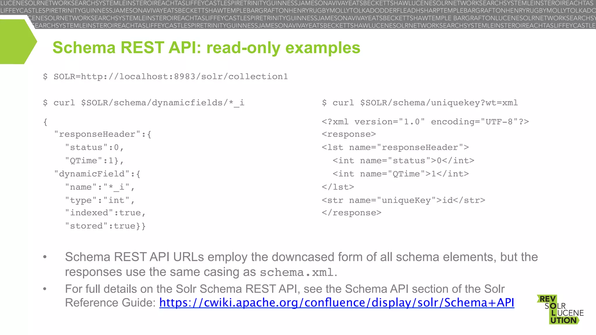 Schema REST API: read-only examples
$ SOLR=http://localhost:8983/solr/collection1!
!
$ curl $SOLR/schema/dynamicfields/*_i!

!
!
$ curl $SOLR/schema/uniquekey?wt=xml!

!

!

{!

<?xml version="1.0" encoding="UTF-8"?>!
<response>!
<lst name="responseHeader">!
<int name="status">0</int>!
<int name="QTime">1</int>!
</lst>!
<str name="uniqueKey">id</str>!
</response>!

"responseHeader":{!
"status":0,!
"QTime":1},!
"dynamicField":{!
"name":"*_i",!
"type":"int",!
"indexed":true,!
"stored":true}}!

• 

Schema REST API URLs employ the downcased form of all schema elements, but the
responses use the same casing as schema.xml.

• 

For full details on the Solr Schema REST API, see the Schema API section of the Solr
Reference Guide: https://cwiki.apache.org/conﬂuence/display/solr/Schema+API

 