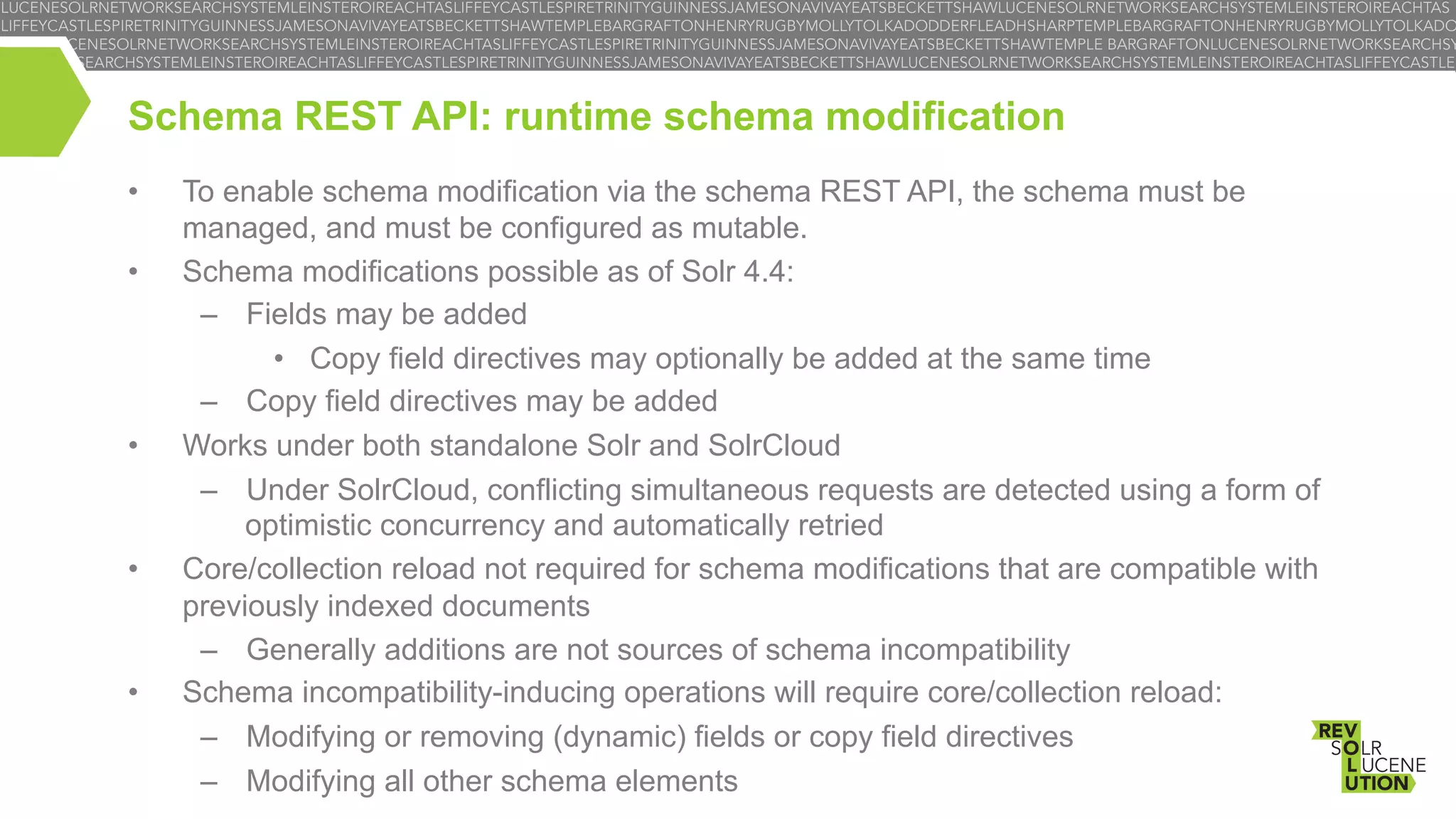 Schema REST API: runtime schema modification
• 
• 

• 

• 

• 

To enable schema modification via the schema REST API, the schema must be
managed, and must be configured as mutable.
Schema modifications possible as of Solr 4.4:
–  Fields may be added
•  Copy field directives may optionally be added at the same time
–  Copy field directives may be added
Works under both standalone Solr and SolrCloud
–  Under SolrCloud, conflicting simultaneous requests are detected using a form of
optimistic concurrency and automatically retried
Core/collection reload not required for schema modifications that are compatible with
previously indexed documents
–  Generally additions are not sources of schema incompatibility
Schema incompatibility-inducing operations will require core/collection reload:
–  Modifying or removing (dynamic) fields or copy field directives
–  Modifying all other schema elements

 