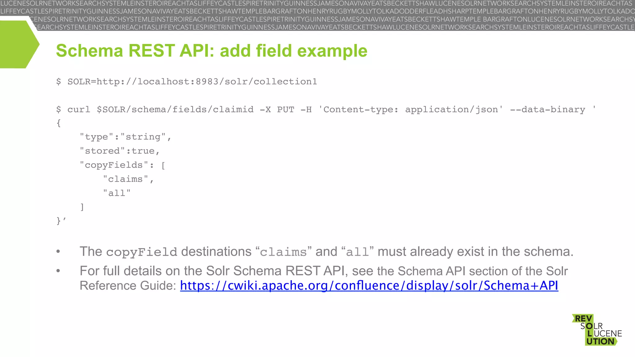 Schema REST API: add field example
$ SOLR=http://localhost:8983/solr/collection1!
!
$ curl $SOLR/schema/fields/claimid -X PUT -H 'Content-type: application/json' --data-binary '!
{ !
"type":"string",!
"stored":true,!
"copyFields": [ !
"claims", !
"all"!
]!
}’!
!

• 
• 

The copyField destinations “claims” and “all” must already exist in the schema.
For full details on the Solr Schema REST API, see the Schema API section of the Solr

Reference Guide: https://cwiki.apache.org/conﬂuence/display/solr/Schema+API

 