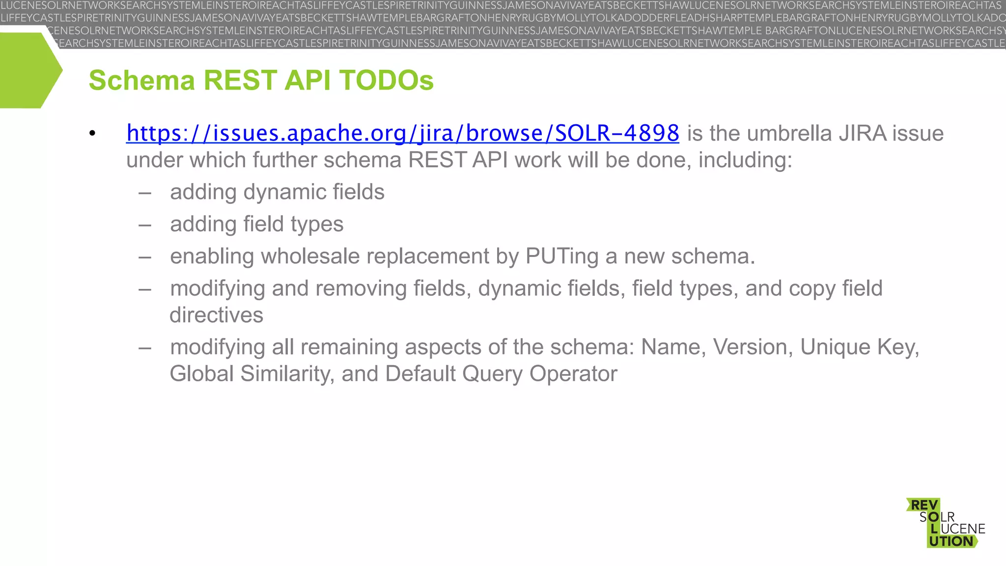 Schema REST API TODOs
• 

https://issues.apache.org/jira/browse/SOLR-4898 is the umbrella JIRA issue
under which further schema REST API work will be done, including:
–  adding dynamic fields
–  adding field types
–  enabling wholesale replacement by PUTing a new schema.
–  modifying and removing fields, dynamic fields, field types, and copy field
directives
–  modifying all remaining aspects of the schema: Name, Version, Unique Key,
Global Similarity, and Default Query Operator

 